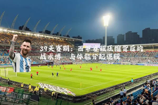 39天赛期：西甲赛程压缩背后的战术博弈与体能分配逻辑